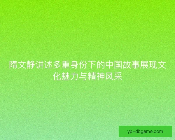 隋文静讲述多重身份下的中国故事展现文化魅力与精神风采