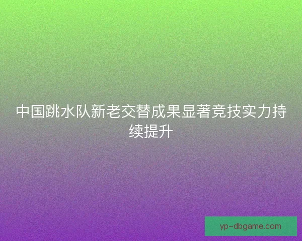 中国跳水队新老交替成果显著竞技实力持续提升