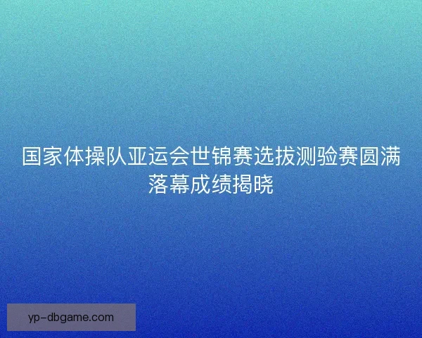 国家体操队亚运会世锦赛选拔测验赛圆满落幕成绩揭晓 国家体操队亚运会世锦赛选拔测验赛圆满落幕成绩揭晓