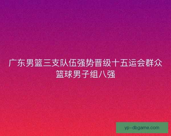 广东男篮三支队伍强势晋级十五运会群众篮球男子组八强 广东男篮三支队伍强势晋级十五运会群众篮球男子组八强