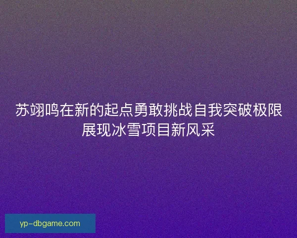 苏翊鸣在新的起点勇敢挑战自我突破极限展现冰雪项目新风采