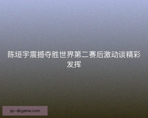 陈垣宇震撼夺胜世界第二赛后激动谈精彩发挥