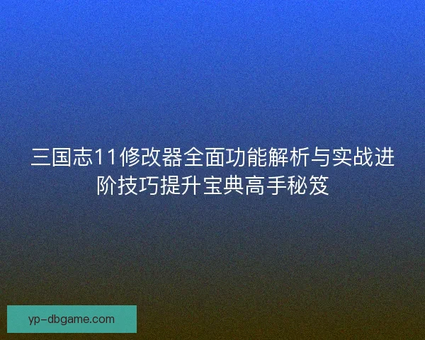 三国志11修改器全面功能解析与实战进阶技巧提升宝典高手秘笈