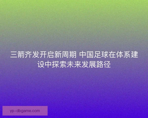 三箭齐发开启新周期 中国足球在体系建设中探索未来发展路径