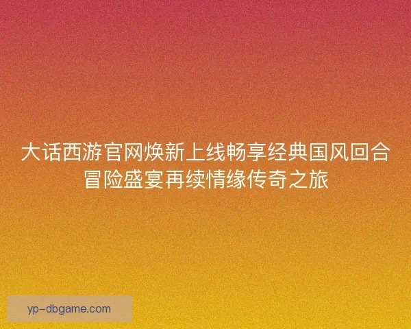 大话西游官网焕新上线畅享经典国风回合冒险盛宴再续情缘传奇之旅