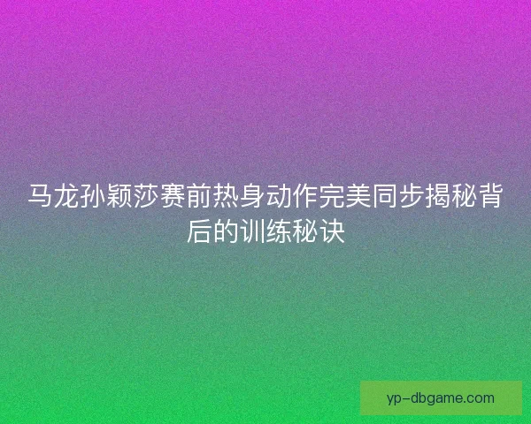 马龙孙颖莎赛前热身动作完美同步揭秘背后的训练秘诀