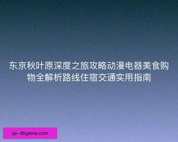 东京秋叶原深度之旅攻略动漫电器美食购物全解析路线住宿交通实用指南 东京秋叶原深度之旅攻略动漫电器美食购物全解析路线住宿交通实用指南