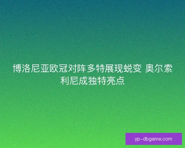 博洛尼亚欧冠对阵多特展现蜕变 奥尔索利尼成独特亮点 博洛尼亚欧冠对阵多特展现蜕变 奥尔索利尼成独特亮点