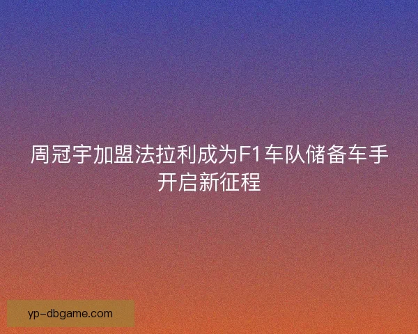周冠宇加盟法拉利成为F1车队储备车手开启新征程