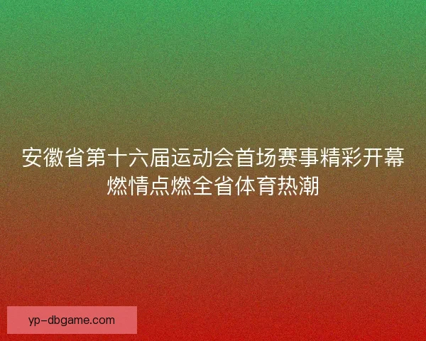 安徽省第十六届运动会首场赛事精彩开幕燃情点燃全省体育热潮