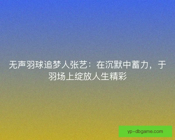 无声羽球追梦人张艺：在沉默中蓄力，于羽场上绽放人生精彩