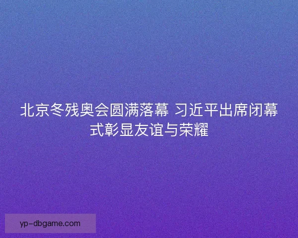 北京冬残奥会圆满落幕 习近平出席闭幕式彰显友谊与荣耀