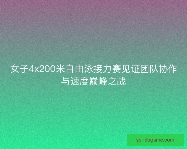 女子4x200米自由泳接力赛见证团队协作与速度巅峰之战